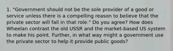 1. "Government should not be the sole provider of a good or service unless there is a compelling reason to believe that the private sector will fail in that role." Do you agree? How does Wheelan contrast the old USSR and the market-based US system to make his point. Further, in what way might a government use the private sector to help it provide public goods?