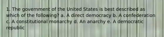 1. The government of the United States is best described as which of the following? a. A direct democracy b. A confederation c. A constitutional monarchy d. An anarchy e. A democratic republic