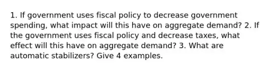 1. If government uses fiscal policy to decrease government spending, what impact will this have on aggregate demand? 2. If the government uses fiscal policy and decrease taxes, what effect will this have on aggregate demand? 3. What are automatic stabilizers? Give 4 examples.