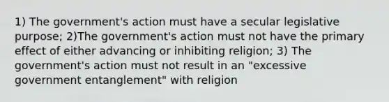 1) The government's action must have a secular legislative purpose; 2)The government's action must not have the primary effect of either advancing or inhibiting religion; 3) The government's action must not result in an "excessive government entanglement" with religion