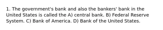 1. The government's bank and also the bankers' bank in the United States is called the A) central bank. B) Federal Reserve System. C) Bank of America. D) Bank of the United States.