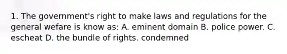 1. The government's right to make laws and regulations for the general wefare is know as: A. eminent domain B. police power. C. escheat D. the bundle of rights. condemned