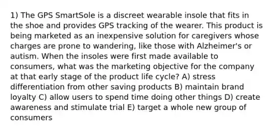 1) The GPS SmartSole is a discreet wearable insole that fits in the shoe and provides GPS tracking of the wearer. This product is being marketed as an inexpensive solution for caregivers whose charges are prone to wandering, like those with Alzheimer's or autism. When the insoles were first made available to consumers, what was the marketing objective for the company at that early stage of the product life cycle? A) stress differentiation from other saving products B) maintain brand loyalty C) allow users to spend time doing other things D) create awareness and stimulate trial E) target a whole new group of consumers