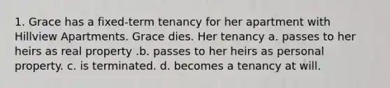 1. Grace has a fixed-term tenancy for her apartment with Hillview Apartments. Grace dies. Her tenancy a. passes to her heirs as real property .b. passes to her heirs as personal property. c. is terminated. d. becomes a tenancy at will.