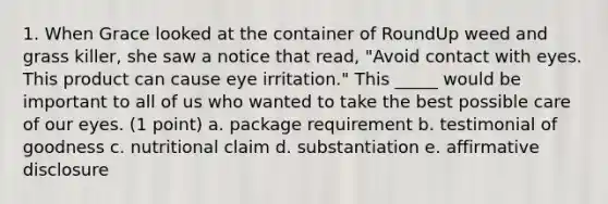 1. When Grace looked at the container of RoundUp weed and grass killer, she saw a notice that read, "Avoid contact with eyes. This product can cause eye irritation." This _____ would be important to all of us who wanted to take the best possible care of our eyes. (1 point) a. package requirement b. testimonial of goodness c. nutritional claim d. substantiation e. affirmative disclosure