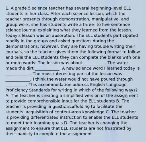 1. A grade 5 science teacher has several beginning-level ELL students in her class. After each science lesson, which the teacher presents through demonstration, manipulative, and group work, she has students write a three- to five-sentence science journal explaining what they learned from the lesson. Today's lesson was on absorption. The ELL students participated readily in the groups and asked questions during the demonstrations; however, they are having trouble writing their journals, so the teacher gives them the following format to follow and tells the ELL students they can complete the blanks with one or more words: The lesson was about___________. The water made the dirt ____________. A new science word I learned today is ____________. The most interesting part of the lesson was ____________. I think the water would not have poured through __________. This accommodation address English Language Proficiency Standards for writing in which of the following ways? A. The teacher is creating a simplified version of the assignment to provide comprehensible input for the ELL students B. The teacher is providing linguistic scaffolding to facilitate the students' acquisition of content-area knowledge C. The teacher is providing differentiated instruction to enable the ELL students to meet their learning goals D. The teacher is changing the assignment to ensure that ELL students are not frustrated by their inability to complete the assignment