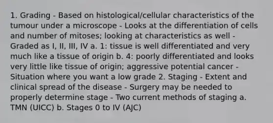 1. Grading - Based on histological/cellular characteristics of the tumour under a microscope - Looks at the differentiation of cells and number of mitoses; looking at characteristics as well - Graded as I, II, III, IV a. 1: tissue is well differentiated and very much like a tissue of origin b. 4: poorly differentiated and looks very little like tissue of origin; aggressive potential cancer - Situation where you want a low grade 2. Staging - Extent and clinical spread of the disease - Surgery may be needed to properly determine stage - Two current methods of staging a. TMN (UICC) b. Stages 0 to IV (AJC)