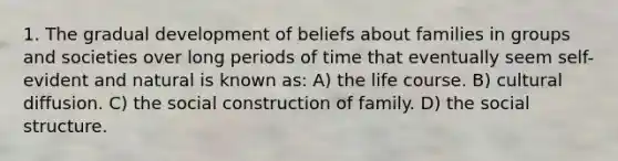 1. The gradual development of beliefs about families in groups and societies over long periods of time that eventually seem self-evident and natural is known as: A) the life course. B) cultural diffusion. C) the social construction of family. D) the social structure.