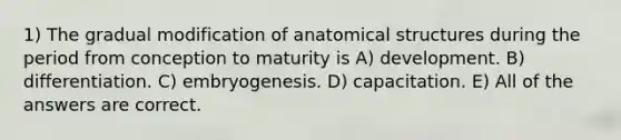 1) The gradual modification of anatomical structures during the period from conception to maturity is A) development. B) differentiation. C) embryogenesis. D) capacitation. E) All of the answers are correct.