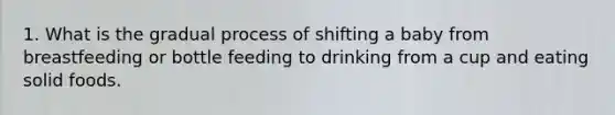 1. What is the gradual process of shifting a baby from breastfeeding or bottle feeding to drinking from a cup and eating solid foods.