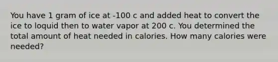 You have 1 gram of ice at -100 c and added heat to convert the ice to loquid then to water vapor at 200 c. You determined the total amount of heat needed in calories. How many calories were needed?