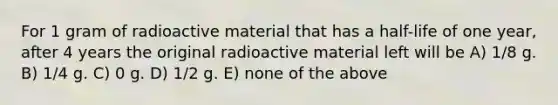 For 1 gram of radioactive material that has a half-life of one year, after 4 years the original radioactive material left will be A) 1/8 g. B) 1/4 g. C) 0 g. D) 1/2 g. E) none of the above