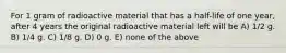 For 1 gram of radioactive material that has a half-life of one year, after 4 years the original radioactive material left will be A) 1/2 g. B) 1/4 g. C) 1/8 g. D) 0 g. E) none of the above