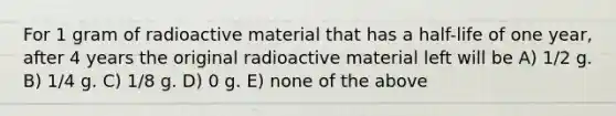 For 1 gram of radioactive material that has a half-life of one year, after 4 years the original radioactive material left will be A) 1/2 g. B) 1/4 g. C) 1/8 g. D) 0 g. E) none of the above