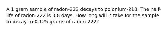 A 1 gram sample of radon-222 decays to polonium-218. The half-life of radon-222 is 3.8 days. How long will it take for the sample to decay to 0.125 grams of radon-222?