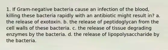 1. If Gram-negative bacteria cause an infection of the blood, killing these bacteria rapidly with an antibiotic might result in? a. the release of exotoxin. b. the release of peptidoglycan from the cell walls of these bacteria. c. the release of tissue degrading enzymes by the bacteria. d. the release of lipopolysaccharide by the bacteria.