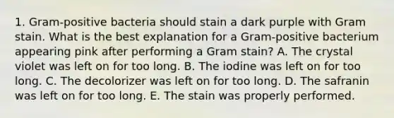 1. Gram-positive bacteria should stain a dark purple with Gram stain. What is the best explanation for a Gram-positive bacterium appearing pink after performing a Gram stain? A. The crystal violet was left on for too long. B. The iodine was left on for too long. C. The decolorizer was left on for too long. D. The safranin was left on for too long. E. The stain was properly performed.