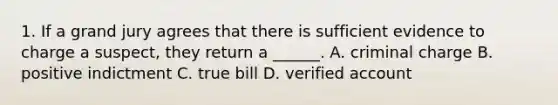 1. If a grand jury agrees that there is sufficient evidence to charge a suspect, they return a ______. A. criminal charge B. positive indictment C. true bill D. verified account