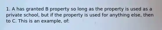 1. A has granted B property so long as the property is used as a private school, but if the property is used for anything else, then to C. This is an example, of: