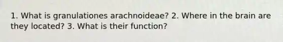 1. What is granulationes arachnoideae? 2. Where in the brain are they located? 3. What is their function?