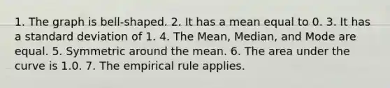 1. The graph is bell-shaped. 2. It has a mean equal to 0. 3. It has a <a href='https://www.questionai.com/knowledge/kqGUr1Cldy-standard-deviation' class='anchor-knowledge'>standard deviation</a> of 1. 4. The Mean, Median, and Mode are equal. 5. Symmetric around the mean. 6. The area under the curve is 1.0. 7. The empirical rule applies.