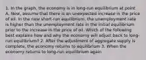 1. In the graph, the economy is in​ long-run equilibrium at point A. Now, assume that there is an unexpected increase in the price of oil. In the new​ short-run equilibrium, the unemployment rate is higher than the unemployment rate in the initial equilibrium prior to the increase in the price of oil. Which of the following best explains how and why the economy will adjust back to​ long-run equilibrium? 2. After the adjustment of aggregate supply is​ complete, the economy returns to equilibrium 3. When the economy returns to​ long-run equilibrium​ again