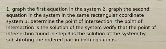 1. graph the first equation in the system 2. graph the second equation in the system in the same rectangular coordinate system 3. determine the point of intersection. the point of intersection is the solution of the system verify that the point of intersection found in step 3 is the solution of the system by substituting the ordered pair in both equations.