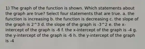 1) The graph of the function is shown. Which statements about the graph are true? Select four statements that are true. a. the function is increasing b. the function is decreasing c. the slope of the graph is 2^3 d. the slope of the graph is -3^2 e. the x-intercept of the graph is -6 f. the x-intercept of the graph is -4 g. the y-intercept of the graph is -6 h. the y-intercept of the graph is -4