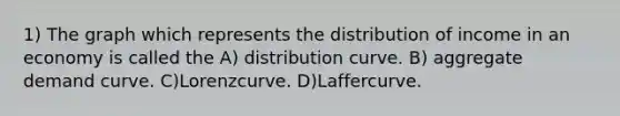 1) The graph which represents the distribution of income in an economy is called the A) distribution curve. B) aggregate demand curve. C)Lorenzcurve. D)Laffercurve.