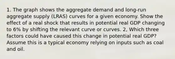 1. The graph shows the aggregate demand and long‑run aggregate supply (LRAS) curves for a given economy. Show the effect of a real shock that results in potential real GDP changing to 6% by shifting the relevant curve or curves. 2, Which three factors could have caused this change in potential real GDP? Assume this is a typical economy relying on inputs such as coal and oil.