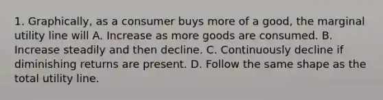 1. Graphically, as a consumer buys more of a good, the marginal utility line will A. Increase as more goods are consumed. B. Increase steadily and then decline. C. Continuously decline if diminishing returns are present. D. Follow the same shape as the total utility line.