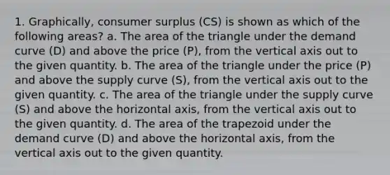 1. Graphically, consumer surplus (CS) is shown as which of the following areas? a. The area of the triangle under the demand curve (D) and above the price (P), from the vertical axis out to the given quantity. b. The area of the triangle under the price (P) and above the supply curve (S), from the vertical axis out to the given quantity. c. The area of the triangle under the supply curve (S) and above the horizontal axis, from the vertical axis out to the given quantity. d. The area of the trapezoid under the demand curve (D) and above the horizontal axis, from the vertical axis out to the given quantity.