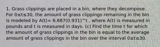 1. Grass clippings are placed in a bin, where they decompose. For 0≤t≤30, the amount of grass clippings remaining in the bin is modeled by A(t)= 6.687(0.931)^t , where A(t) is measured in pounds and t is measured in days. (c) Find the time t for which the amount of grass clippings in the bin is equal to the average amount of grass clippings in the bin over the interval 0≤t≤30.