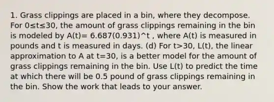 1. Grass clippings are placed in a bin, where they decompose. For 0≤t≤30, the amount of grass clippings remaining in the bin is modeled by A(t)= 6.687(0.931)^t , where A(t) is measured in pounds and t is measured in days. (d) For t>30, L(t), the linear approximation to A at t=30, is a better model for the amount of grass clippings remaining in the bin. Use L(t) to predict the time at which there will be 0.5 pound of grass clippings remaining in the bin. Show the work that leads to your answer.