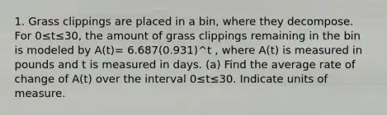 1. Grass clippings are placed in a bin, where they decompose. For 0≤t≤30, the amount of grass clippings remaining in the bin is modeled by A(t)= 6.687(0.931)^t , where A(t) is measured in pounds and t is measured in days. (a) Find the average rate of change of A(t) over the interval 0≤t≤30. Indicate units of measure.