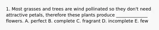 1. Most grasses and trees are wind pollinated so they don't need attractive petals, therefore these plants produce ______________ flowers. A. perfect B. complete C. fragrant D. incomplete E. few