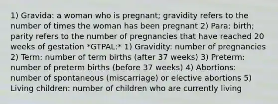 1) Gravida: a woman who is pregnant; gravidity refers to the number of times the woman has been pregnant 2) Para: birth; parity refers to the number of pregnancies that have reached 20 weeks of gestation *GTPAL:* 1) Gravidity: number of pregnancies 2) Term: number of term births (after 37 weeks) 3) Preterm: number of preterm births (before 37 weeks) 4) Abortions: number of spontaneous (miscarriage) or elective abortions 5) Living children: number of children who are currently living