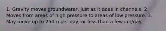 1. Gravity moves groundwater, just as it does in channels. 2. Moves from areas of high pressure to areas of low pressure. 3. May move up to 250m per day, or less than a few cm/day.