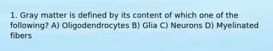 1. Gray matter is defined by its content of which one of the following? A) Oligodendrocytes B) Glia C) Neurons D) Myelinated fibers