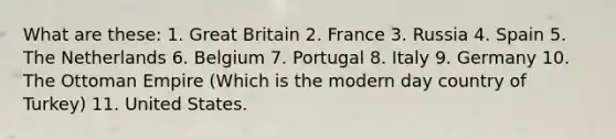 What are these: 1. Great Britain 2. France 3. Russia 4. Spain 5. The Netherlands 6. Belgium 7. Portugal 8. Italy 9. Germany 10. The Ottoman Empire (Which is the modern day country of Turkey) 11. United States.