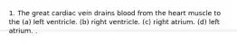 1. The great cardiac vein drains blood from the heart muscle to the (a) left ventricle. (b) right ventricle. (c) right atrium. (d) left atrium. .