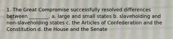 1. The Great Compromise successfully resolved differences between ________. a. large and small states b. slaveholding and non-slaveholding states c. the Articles of Confederation and the Constitution d. the House and the Senate