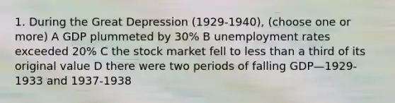 1. During the Great Depression (1929-1940), (choose one or more) A GDP plummeted by 30% B unemployment rates exceeded 20% C the stock market fell to less than a third of its original value D there were two periods of falling GDP—1929-1933 and 1937-1938