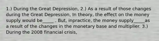 ​1.) During the Great​ Depression, ​2.) As a result of those changes during the Great​ Depression, In​ theory, the effect on the money supply would be_____ . ​But, in​practice, the money supply_____as a result of the changes in the monetary base and multiplier. ​3.) During the 2008 financial​ crisis,