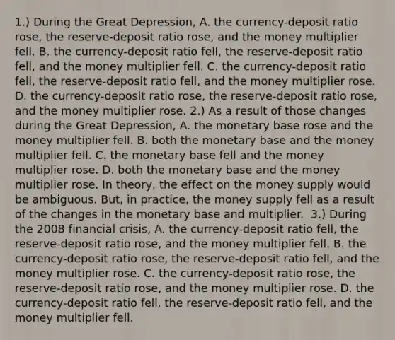 1.) During the Great​ Depression, A. the​ currency-deposit ratio​ rose, the​ reserve-deposit ratio​ rose, and the money multiplier fell. B. the​ currency-deposit ratio​ fell, the​ reserve-deposit ratio​ fell, and the money multiplier fell. C. the​ currency-deposit ratio​ fell, the​ reserve-deposit ratio​ fell, and the money multiplier rose. D. the​ currency-deposit ratio​ rose, the​ reserve-deposit ratio​ rose, and the money multiplier rose. ​2.) As a result of those changes during the Great​ Depression, A. the monetary base rose and the money multiplier fell. B. both the monetary base and the money multiplier fell. C. the monetary base fell and the money multiplier rose. D. both the monetary base and the money multiplier rose. In​ theory, the effect on the money supply would be ambiguous. ​But, in​ practice, the money supply fell as a result of the changes in the monetary base and multiplier. ​ 3.) During the 2008 financial​ crisis, A. the​ currency-deposit ratio​ fell, the​ reserve-deposit ratio​ rose, and the money multiplier fell. B. the​ currency-deposit ratio​ rose, the​ reserve-deposit ratio​ fell, and the money multiplier rose. C. the​ currency-deposit ratio​ rose, the​ reserve-deposit ratio​ rose, and the money multiplier rose. D. the​ currency-deposit ratio​ fell, the​ reserve-deposit ratio​ fell, and the money multiplier fell.