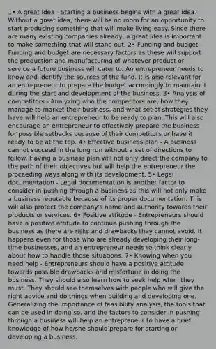 1• A great idea - Starting a business begins with a great idea. Without a great idea, there will be no room for an opportunity to start producing something that will make living easy. Since there are many existing companies already, a great idea is important to make something that will stand out. 2• Funding and budget - Funding and budget are necessary factors as these will support the production and manufacturing of whatever product or service a future business will cater to. An entrepreneur needs to know and identify the sources of the fund. It is also relevant for an entrepreneur to prepare the budget accordingly to maintain it during the start and development of the business. 3• Analysis of competitors - Analyzing who the competitors are, how they manage to market their business, and what set of strategies they have will help an entrepreneur to be ready to plan. This will also encourage an entrepreneur to effectively prepare the business for possible setbacks because of their competitors or have it ready to be at the top. 4• Effective business plan - A business cannot succeed in the long run without a set of directions to follow. Having a business plan will not only direct the company to the path of their objectives but will help the entrepreneur the proceeding ways along with its development. 5• Legal documentation - Legal documentation is another factor to consider in pushing through a business as this will not only make a business reputable because of its proper documentation. This will also protect the company's name and authority towards their products or services. 6• Positive attitude - Entrepreneurs should have a positive attitude to continue pushing through the business as there are risks and drawbacks they cannot avoid. It happens even for those who are already developing their long-time businesses, and an entrepreneur needs to think clearly about how to handle those situations. 7• Knowing when you need help - Entrepreneurs should have a positive attitude towards possible drawbacks and misfortune in doing the business. They should also learn how to seek help when they must. They should see themselves with people who will give the right advice and do things when building and developing one. Generalizing the importance of feasibility analysis, the tools that can be used in doing so, and the factors to consider in pushing through a business will help an entrepreneur to have a brief knowledge of how he/she should prepare for starting or developing a business.