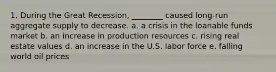 1. During the Great Recession, ________ caused long-run aggregate supply to decrease. a. a crisis in the loanable funds market b. an increase in production resources c. rising real estate values d. an increase in the U.S. labor force e. falling world oil prices