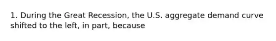 1. During the Great Recession, the U.S. aggregate demand curve shifted to the left, in part, because