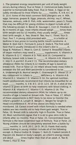 1. The greatest energy requirement per unit of body weight occurs during infancy. True or False. 2. Commercial baby food is superior to homemade baby food. True or False. 3. Eggs an be safely introduced to most infants by ______ months. A. 4 B. 6 C. 8 D. 10 4. Some of the most common food allergens are: A. Milk, eggs, bananas, grapes B. Eggs, peanuts, shrimp, soy C. Wheat, bananas, walnuts, milk D. Fish, milk, watermelon, pears 5. Foods that may be difficult for young children to digest include all of the following except: A. Bacon B. Sausage C. Corn D. Potatoes 6. By 4 months of age, most infants should weigh _____ times their birth weight and by 12 months, they usually weigh _____ times their birth weight. A. Two, three B. Two, four C. Three, four D. Four, five 7. A young child provided with ______ in a bottle at bedtime is less prone to nursing bottle mouth syndrome. A. Water B. Kool Aid C. Formula D. Juice E. Soda 8. The first solid food that is usually introduced in the infant's diet is _______. A. Soup B. Potatoes C. Meat D. Corn E. Cereal 9. Breastfed infants of vegan mothers may need a ________ supplement. A. Vitamin A B. Vitamin B-12 C. Vitamin K D. Folic acid 10. Compared to formula, breast milk is lower in _______. A. Vitamin A B. Vitamin D C. Iron D. A and B E. B and C 11. The recommended dietary allowance (RDA) for infants 6-12 months of age is based on breast milk. True or False 12. An infant whose body mass index is between the 5th and 85th percentile is considered to be ________. A. Underweight B. Normal weight C. Overweight D. Obese 13. A key component in rickets is _______ deficiency. A. Vitamin A B. Vitamin K C. Vitamin C D. Vitamin D 14. For optimal nutrition, health professionals recommend that infants be breastfed for at least ______ months. A. 4 B. 8 C. 10 D. 12 E. 18 15. A shot of this vitamin is given at birth to help newborns with blood clotting. A. Vitamin A B. Vitamin K C. Vitamin C D. Vitamin D 16. The recommended dietary allowance (RDA) for infants up to six months of age is based on breast milk. True or False. 17. Which of these assessments is NOT likely to be done to monitor the infant's growth? A. Length B. Weight C. Weight for length D. Head circumference E. All of the above are likely to be monitored. 18. Cereal mixed with infant formula is needed when babies are two months old to help them gain weight. True or False. 19. Breast milk is naturally high in fluoride. True or False. 20. Most nutritionists agree that it is ok to give skim milk to infants after six months. True or False. 21. Concentrated liquid formula is the least expensive type of formula. True or False. 22. Young children should be completely weaned from a bottle by ______ months. A. 18 B. 20 C. 24 D. 36 23. Foods that easily cause choking in young children include all of the following except: A. Peanut butter B. Grapes C. Nuts D. Cooked carrots E. Popcorn 24. Based on body's weight, an infant's energy needs are about ______ times higher than that of an adult. A. Two B. Three C. Four D. Five