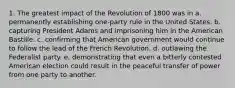 1. The greatest impact of the Revolution of 1800 was in a. permanently establishing one-party rule in the United States. b. capturing President Adams and imprisoning him in the American Bastille. c. confirming that American government would continue to follow the lead of the French Revolution. d. outlawing the Federalist party. e. demonstrating that even a bitterly contested American election could result in the peaceful transfer of power from one party to another.